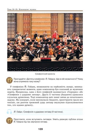 139
Симфонічний оркестр
Пригадайте «Дитячу симфонію» Й. Гайдна. Що в ній незвичного? Чому
вона отримала таку назву?
У симфоніях Й. Гайдна, незважаючи на серйозність жанру, виника-
ють гумористичні моменти, адже композитор був схильний до музичних
жартів. Наприклад, одна з його симфоній називається «Сюрприз» або
«Симфонія з ударами литавр». Друга її частина (Анданте) здавалася
слухачам дрімотною. Тоді композитор вніс певні зміни до початкового
задуму. На концерті, коли виконували Анданте, оркестранти грали все
тихіше, аж раптом громовий удар литавр змушував підхоплюватися
тих, хто вдавав дрімоту.
Й. Гайдн. Симфонія з ударами литавр (ІІ частина).
Простежте, коли вступають литаври. Уявіть реакцію публіки епохи
Й. Гайдна під час звучання литавр.
Тема 24–25. Класицизм: музика
 