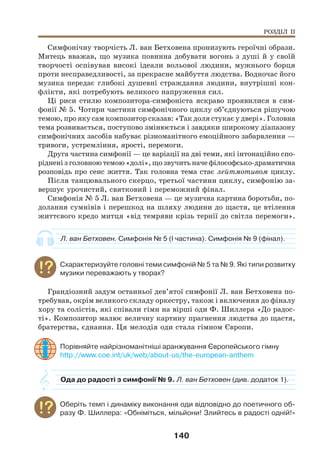 140
Симфонічну творчість Л. ван Бетховена пронизують героїчні образи.
Митець вважав, що музика повинна добувати вогонь з душі й у своїй
творчості оспівував високі ідеали вольової людини, мужнього борця
проти несправедливості, за прекрасне майбуття людства. Водночас його
музика передає глибокі душевні страждання людини, внутрішні кон-
флікти, які потребують великого напруження сил.
Ці риси стилю композитора-симфоніста яскраво проявилися в сим-
фонії № 5. Чотири частини симфонічного циклу об’єднуються рішучою
темою, про яку сам композитор сказав: «Так доля стукає у двері». Головна
тема розвивається, поступово змінюється і завдяки широкому діапазону
симфонічних засобів набуває різноманітного емоційного забарвлення —
тривоги, устремління, ярості, перемоги.
Друга частина симфонії — це варіації на дві теми, які інтонаційно спо-
ріднені з головною темою «долі», що звучить наче філософсько-драматична
розповідь про сенс життя. Так головна тема стає лейтмотивом циклу.
Після танцювального скерцо, третьої частини циклу, симфонію за-
вершує урочистий, святковий і переможний фінал.
Симфонія № 5 Л. ван Бетховена — це музична картина боротьби, по-
долання сумнівів і перешкод на шляху людини до щастя, це втілення
життєвого кредо митця «від темряви крізь тернії до світла перемоги».
Л. ван Бетховен. Симфонія № 5 (І частина). Симфонія № 9 (фінал).
Схарактеризуйте головні теми симфоній № 5 та № 9. Які типи розвитку
музики переважають у творах?
Грандіозний задум останньої дев’ятої симфонії Л. ван Бетховена по-
требував, окрім великого складу оркестру, також і включення до фіналу
хору та солістів, які співали гімн на вірші оди Ф. Шиллера «До радос-
ті». Композитор малює величну картину прагнення людства до щастя,
братерства, єднання. Ця мелодія оди стала гімном Європи.
Порівняйте найрізноманітніші аранжування Європейського гімну
http://www.coe.int/uk/web/about-us/the-european-anthem
Ода до радості з симфонії № 9. Л. ван Бетховен (див. додаток 1).
Оберіть темп і динаміку виконання оди відповідно до поетичного об-
разу Ф. Шиллера: «Обніміться, мільйони! Злийтесь в радості одній!»
РОЗДІЛ ІІ
 