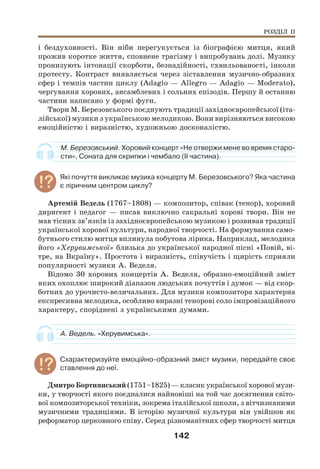 142
і бездуховності. Він ніби перегукується із біографією митця, який
прожив коротке життя, сповнене трагізму і випробувань долі. Музику
пронизують інтонації скорботи, безнадійності, схвильованості, інколи
протесту. Контраст виявляється через зіставлення музично-образних
сфер і темпів частин циклу (Adagio — Allegro — Adagio — Moderato),
чергування хорових, ансамблевих і сольних епізодів. Першу й останню
частини написано у формі фуги.
Твори М. Березовського поєднують традиції західноєвропейської (іта-
лійської) музики з українською мелодикою. Вони вирізняються високою
емоційністю і виразністю, художньою досконалістю.
М. Березовський. Хоровий концерт «Не отвержи мене во время старо-
сти», Соната для скрипки і чембало (ІІ частина).
Які почуття викликає музика концерту М. Березовського? Яка частина
є ліричним центром циклу?
Артемій Ведель (1767–1808) — композитор, співак (тенор), хоровий
диригент і педагог — писав виключно сакральні хорові твори. Він не
мав тісних зв’язків із західноєвропейською музикою і розвивав традиції
української хорової культури, народної творчості. На формування само-
бутнього стилю митця вплинула побутова лірика. Наприклад, мелодика
його «Херувимської» близька до української народної пісні «Повій, ві-
тре, на Вкраїну». Простота і виразність, співучість і щирість сприяли
популярності музики А. Веделя.
Відомо 30 хорових концертів А. Веделя, образно-емоційний зміст
яких охоплює широкий діапазон людських почуттів і думок — від скор-
ботних до урочисто-величальних. Для музики композитора характерна
експресивна мелодика, особливо виразні тенорові соло імпровізаційного
характеру, споріднені з українськими думами.
А. Ведель. «Херувимська».
Схарактеризуйте емоційно-образний зміст музики, передайте своє
ставлення до неї.
Дмитро Бортнянський (1751–1825) — класик української хорової музи-
ки, у творчості якого поєдналися найновіші на той час досягнення світо-
вої композиторської техніки, зокрема італійської школи, з вітчизняними
музичними традиціями. В історію музичної культури він увійшов як
реформатор церковного співу. Серед різноманітних сфер творчості митця
РОЗДІЛ ІІ
 