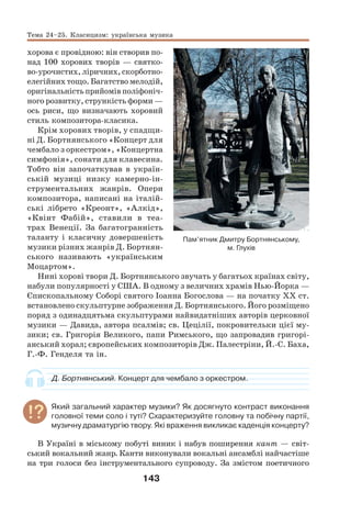 143
хорова є провідною: він створив по-
над 100 хорових творів — святко-
во-урочистих, ліричних, скорботно-
елегійних тощо. Багатство мелодій,
оригінальність прийомів поліфоніч-
ного розвитку, стрункість форми —
ось риси, що визначають хоровий
стиль композитора-класика.
Крім хорових творів, у спадщи-
ні Д. Бортнянського «Концерт для
чембало з оркестром», «Концертна
симфонія», сонати для клавесина.
Тобто він започаткував в україн-
ській музиці низку камерно-ін-
струментальних жанрів. Опери
композитора, написані на італій-
ські лібрето «Креонт», «Алкід»,
«Квінт Фабій», ставили в теа-
трах Венеції. За багатогранність
таланту і класичну довершеність
музики різних жанрів Д. Бортнян-
ського називають «українським
Моцартом».
Нині хорові твори Д. Бортнянського звучать у багатьох країнах світу,
набули популярності у США. В одному з величних храмів Нью-Йорка —
Єпископальному Соборі святого Іоанна Богослова — на початку ХХ ст.
встановлено скульптурне зображення Д. Бортнянського. Його розміщено
поряд з одинадцятьма скульптурами найвидатніших авторів церковної
музики — Давида, автора псалмів; св. Цецілії, покровительки цієї му-
зики; св. Григорія Великого, папи Римського, що запровадив григорі-
анський хорал; європейських композиторів Дж. Палестріни, Й.-С. Баха,
Г.-Ф. Генделя та ін.
Д. Бортнянський. Концерт для чембало з оркестром.
Який загальний характер музики? Як досягнуто контраст виконання
головної теми соло і туті? Схарактеризуйте головну та побічну партії,
музичну драматургію твору. Які враження викликає каденція концерту?
В Україні в міському побуті виник і набув поширення кант — світ-
ський вокальний жанр. Канти виконували вокальні ансамблі найчастіше
на три голоси без інструментального супроводу. За змістом поетичного
Тема 24–25. Класицизм: українська музика
Пам’ятник Дмитру Бортнянському,
м. Глухів
 