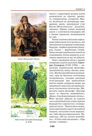144
тексту і характером музики канти
розподіляли на ліричні, урочис-
ті, гумористичні, сатиричні. Кан-
ти включали до репертуару ман-
дрівних дяків, виконували учні
Києво-Могилянської академії,
лірники. Лірник співав зазвичай
канти з хлопчиком-поводирем або
з іншим лірником, акомпануючи
на лірі.
Разомзкантомуміськомусередо-
вищі побутували пісні-романси, які
виконували в супроводі клавікорда,
бандури, торбана (різновид банду-
ри), згодом — фортепіано, гітари.
Імена авторів українських кантів та
старовинних пісень-романсів за ве-
ликим винятком до нас не дійшли.
Одне з провідних місць у царині
створення кантів належить Григо-
рію Сковороді (1722–1794) — ви-
датному українському філософу,
просвітителю, поету, митцю, педа-
гогу. Він був різнобічним музикан-
том, грав на багатьох тогочасних
інструментах, укладав своєрідні
пісні-роздуми про навколишнє
життя людей, сатиричні твори, що
викривали соціальну несправедли-
вість тогочасного суспільства. Збе-
реглися канти філософа «Пастирі
милі» та «Ангели, знижайтеся»,
збірка «Сад божественних пісень».
Його мелодії дійшли до нашого
часу в різноманітних усних версіях
бандуристів і лірників як «сковоро-
динські пісні». Чимало його творів,
яким притаманні прості мелодичні
звороти, поступово стали народни-
ми, тобто фольклоризувалися. На-
приклад, «Ой ти, птичко жовтобо-
ко», «Стоїть явір над водою», «Про
правду і кривду».
РОЗДІЛ ІІ
Пам’ятник Григорію Сковороді,
м. Київ
Іполіт Ліпінський. Лірник
 