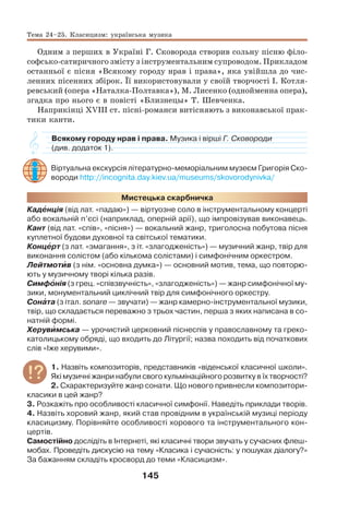 145
Одним з перших в Україні Г. Сковорода створив сольну пісню філо-
софсько-сатиричного змісту з інструментальним супроводом. Прикладом
останньої є пісня «Всякому городу нрав і права», яка увійшла до чис-
ленних пісенних збірок. Її використовували у своїй творчості І. Котля-
ревський (опера «Наталка-Полтавка»), М. Лисенко (однойменна опера),
згадка про нього є в повісті «Близнецы» Т. Шевченка.
Наприкінці ХVІІІ ст. пісні-романси витісняють з виконавської прак-
тики канти.
Всякому городу нрав і права. Музика і вірші Г. Сковороди
(див. додаток 1).
Віртуальна екскурсія літературно-меморіальним музеєм Григорія Ско-
вороди http://incognita.day.kiev.ua/museums/skovorodynivka/
Мистецька скарбничка
Кадåнція (від лат. «падаю») — віртуозне соло в інструментальному концерті
або вокальній п’єсі (наприклад, оперній арії), що імпровізував виконавець.
Кант (від лат. «спів», «пісня») — вокальний жанр, триголосна побутова пісня
куплетної будови духовної та світської тематики.
Концåрт (з лат. «змагання», з іт. «злагодженість») — музичний жанр, твір для
виконання солістом (або кількома солістами) і симфонічним оркестром.
Лейтмотèв (з нім. «основна думка») — основний мотив, тема, що повторю-
ють у музичному творі кілька разів.
Симфîнія (з грец. «співзвучність», «злагодженість») — жанр симфонічної му-
зики, монументальний циклічний твір для симфонічного оркестру.
Сонàта (з італ. sonare — звучати) — жанр камерно-інструментальної музики,
твір, що складається переважно з трьох частин, перша з яких написана в со-
натній формі.
Херувèмська — урочистий церковний піснеспів у православному та греко-
католицькому обряді, що входить до Літургії; назва походить від початкових
слів «Іже херувими».
1. Назвіть композиторів, представників «віденської класичної школи».
Які музичні жанри набули свого кульмінаційного розвитку в їх творчості?
2. Схарактеризуйте жанр сонати. Що нового привнесли композитори-
класики в цей жанр?
3. Розкажіть про особливості класичної симфонії. Наведіть приклади творів.
4. Назвіть хоровий жанр, який став провідним в українській музиці періоду
класицизму. Порівняйте особливості хорового та інструментального кон-
цертів.
Самостійно дослідіть в Інтернеті, які класичні твори звучать у сучасних флеш-
мобах. Проведіть дискусію на тему «Класика і сучасність: у пошуках діалогу?»
За бажанням складіть кросворд до теми «Класицизм».
Тема 24–25. Класицизм: українська музика
 