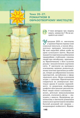 146
Упродовж ХІХ ст. мистецтво
у країнах Європи отримує нові
соціальні імпульси, а також збіль-
шується прошарок інтелігенції.
Це нові енергійні дійові особи на
арені суспільного життя. Наукові
відкриття спричинили руйнування
традиційних стабільних уявлень
людей про світобудову, притаман-
ну Просвітництву з його культом
розуму і механістичною картиною
світу. У мистецтві на противагу
класицизму виникає романтизм,
якому властиві прагнення до свобо-
ди, інтерес до зображення сильних
пристрастей, заглиблення у сферу
людського духу. Якщо класицизм
згідно з ідеалами Просвітництва
спирається на універсальні мис-
тецькі зразки й канони гармоній-
ності, то романтизм відображає
конфлікт між ідеалом і реальністю.
Риси творів епохи класицизму —
велич, ретельне вимальовування
деталей, статичність фігур — від-
ходять у минуле. Надмірному ра-
ціоналізму в мистецтві романтики
намагалися протиставити емоційно
багатий духовний світ людини —
неординарної особистості. Відмов-
Тема 26–27.
РОМАНТИЗМ В
ОБРАЗОТВОРЧОМУ МИСТЕЦТВІ
У яких випадках про людину
кажуть «романтик»? Як ви ро-
зумієте це слово?
 