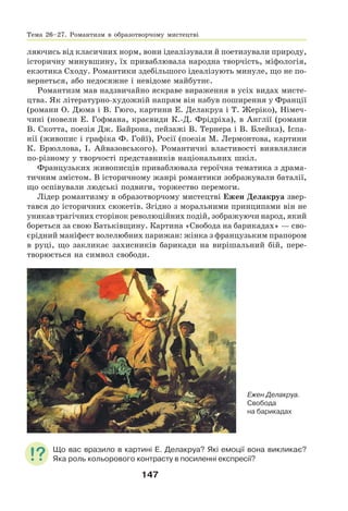 147
ляючись від класичних норм, вони ідеалізували й поетизували природу,
історичну минувшину, їх приваблювала народна творчість, міфологія,
екзотика Сходу. Романтики здебільшого ідеалізують минуле, що не по-
вернеться, або недосяжне і невідоме майбутнє.
Романтизм мав надзвичайно яскраве вираження в усіх видах мисте-
цтва. Як літературно-художній напрям він набув поширення у Франції
(романи О. Дюма і В. Гюго, картини Е. Делакруа і Т. Жеріко), Німеч-
чині (новели Е. Гофмана, краєвиди К.-Д. Фрідріха), в Англії (романи
В. Скотта, поезія Дж. Байрона, пейзажі В. Тернера і В. Блейка), Іспа-
нії (живопис і графіка Ф. Гойї), Росії (поезія М. Лермонтова, картини
К. Брюллова, І. Айвазовського). Романтичні властивості виявлялися
по-різному у творчості представників національних шкіл.
Французьких живописців приваблювала героїчна тематика з драма-
тичним змістом. В історичному жанрі романтики зображували баталії,
що оспівували людські подвиги, торжество перемоги.
Лідер романтизму в образотворчому мистецтві Ежен Делакруа звер-
тався до історичних сюжетів. Згідно з моральними принципами він не
уникав трагічних сторінок революційних подій, зображуючи народ, який
бореться за свою Батьківщину. Картина «Свобода на барикадах» — сво-
єрідний маніфест волелюбних парижан: жінка з французьким прапором
в руці, що закликає захисників барикади на вирішальний бій, пере-
творюється на символ свободи.
Ежен Делакруа.
Свобода
на барикадах
Що вас вразило в картині Е. Делакруа? Які емоції вона викликає?
Яка роль кольорового контрасту в посиленні експресії?
Тема 26–27. Романтизм в образотворчому мистецтві
 