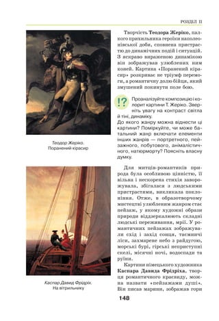 148
Творчість Теодора Жеріко, пал-
кого прихильника героїки наполео-
нівської доби, сповнена пристрас-
тю до динамічних подій і ситуацій.
З яскраво вираженою динамікою
він зображував улюблених ним
коней. Картина «Поранений кіра-
сир» розкриває не тріумф перемо-
ги, а романтичну долю бійця, який
змушений покинути поле бою.
Проаналізуйте композицію і ко-
лорит картини Т. Жеріко. Звер-
ніть увагу на контраст світла
й тіні, динаміку.
До якого жанру можна віднести ці
картини? Поміркуйте, чи може ба-
тальний жанр включати елементи
інших жанрів — портретного, пей-
зажного, побутового, анімалістич-
ного, натюрморту? Поясніть власну
думку.
Для митців-романтиків при-
рода була особливою цінністю, її
вільна і нескорена стихія заворо-
жувала, збігалася з людськими
пристрастями, викликала покло-
ніння. Отже, в образотворчому
мистецтві улюбленим жанром стає
пейзаж, у якому художні образи
природи віддзеркалюють складні
людські переживання, мрії. У ро-
мантичних пейзажах зображува-
ли схід і захід сонця, таємничі
ліси, захмарене небо з райдугою,
морські бурі, гірські неприступні
скелі, місячні ночі, водоспади та
руїни.
Картини німецького художника
Каспара Давида Фрідріха, твор-
ця романтичного краєвиду, мож-
на назвати «пейзажами душі».
Він писав марини, зображав гори
Теодор Жеріко.
Поранений кірасир
Каспар Давид Фрідріх.
На вітрильнику
РОЗДІЛ ІІ
 