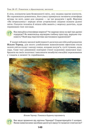 149
й ліси, оспівуючи ідею безмежності світу, яку людина прагне осягнути.
Як справжнього романтика, його увагу привертала таємнича атмосфера
вечора чи ночі, адже для людини — це час роздумів і мрій. Картина
«На вітрильнику» передає вічне устремління людини пізнати далекі
світи. Силуети чоловіка й жінки ніби манять у морську далечінь, куди
спрямовано їхні погляди.
Яка емоційна атмосфера марини? Чи надихає вона на мрії про далекі
подорожі? Як живописець відтворив глибину простору, вирішив пла-
новість? Який вид перспективи застосовано художником?
У жанрі пейзажу високої майстерності досягнув англійський романтик
Вільям Тернер, для якого улюбленими живописними ефектами стали
золоте світло сходу і заходу сонця, яскраве полум’я, густі тумани, дощ,
пара. Саме такі дивовижні повітряні стихії художник намагався відо-
бразити на своїх полотнах і викликати незабутні емоційні переживання
у глядача в момент їх сприймання.
Вільям Тернер. Пожежа в будинку парламенту
Яке ваше враження від картини Тернера? Схарактеризуйте її колорит.
Якими живописними засобами досягнуто відчуття палаючої стихії вогню?
Тема 26–27. Романтизм в образотворчому мистецтві
 
