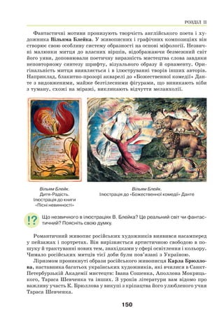 150
Фантастичні мотиви пронизують творчість англійського поета і ху-
дожника Вільяма Блейка. У живописних і графічних композиціях він
створює свою особливу систему образності на основі міфології. Незвич-
ні малюнки митця до власних віршів, відображаючи безмежний світ
його уяви, доповнювали поетичну виразність мистецтва слова завдяки
неповторному синтезу шрифту, візуального образу й орнаменту. Ори-
гінальність митця виявляється і в ілюструванні творів інших авторів.
Наприклад, блакитно-прозорі акварелі до «Божественної комедії» Дан-
те з видовженими, майже безтілесними фігурами, що виникають ніби
з туману, схожі на міражі, викликають відчуття меланхолії.
Вільям Блейк.
Дитя-Радість.
Ілюстрація до книги
«Пісні невинності»
Вільям Блейк.
Ілюстрація до «Божественної комедії» Данте
Що незвичного в ілюстраціях В. Блейка? Це реальний світ чи фантас-
тичний? Поясніть свою думку.
Романтичний живопис російських художників виявився насамперед
у пейзажах і портретах. Він вирізняється артистичною свободою в по-
шуку й трактуванні нових тем, знахідками у сфері освітлення і кольору.
Чимало російських митців тієї доби були пов’язані з Україною.
Ліризмом проникнуті образи російського живописця Карла Брюлло-
ва, наставника багатьох українських художників, які вчилися в Санкт-
Петербурзькій Академії мистецтв: Івана Сошенка, Аполлона Мокриць-
кого, Тараса Шевченка та інших. З уроків літератури вам відомо про
важливу участь К. Брюллова у викупі з кріпацтва його улюбленого учня
Тараса Шевченка.
РОЗДІЛ ІІ
 