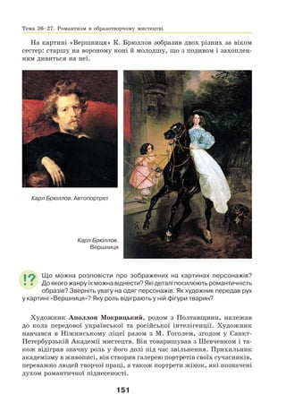 151
На картині «Вершниця» К. Брюллов зобразив двох різних за віком
сестер: старшу на вороному коні й молодшу, що з подивом і захоплен-
ням дивиться на неї.
Карл Брюллов.
Вершниця
Карл Брюллов. Автопортрет
Що можна розповісти про зображених на картинах персонажів?
До якого жанру їх можна віднести? Які деталі посилюють романтичність
образів? Зверніть увагу на одяг персонажів. Як художник передав рух
у картині «Вершниця»? Яку роль відіграють у ній фігури тварин?
Художник Аполлон Мокрицький, родом з Полтавщини, належав
до кола передової української та російської інтелігенції. Художник
навчався в Ніжинському ліцеї разом з М. Гоголем, згодом у Санкт-
Петербурзькій Академії мистецтв. Він товаришував з Шевченком і та-
кож відіграв значну роль у його долі під час звільнення. Прихильник
академізму в живописі, він створив галерею портретів своїх сучасників,
переважно людей творчої праці, а також портрети жінок, які позначені
духом романтичної піднесеності.
Тема 26–27. Романтизм в образотворчому мистецтві
 
