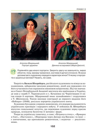 152
Аполлон Мокрицький.
Портрет дружини
Аполлон Мокрицький.
Дівчина на карнавалі (Марія Джіоллі)
Порівняйте два жіночі портрети. Зверніть увагу на зовнішність, вираз
обличчя, позу, манеру триматися, костюми й деталі оточення. Як вони
допомагають художнику передати характери жінок? У якому з портре-
тів є українські мотиви? Назвіть, які саме.
Творчість Василя Штернберга, російського художника та німця за по-
ходженням, забарвлена ідеалами романтизму, який для передових кіл
його сучасників став справжнім синонімом патріотизму. Під час навчан-
ня в Санкт-Петербурзькій Академії мистецтв він приїжджав в Україну,
де жив у садибі Г. Тарновського в с. Качанівка на Чернігівщині й пи-
сав етюди й картини. Обдарований юнак познайомився і подружився
з Т. Шевченком. Також виконав ілюстрації до першого видання його
«Кобзаря» (1840), декілька портретів українського поета.
Художник був одним з перших живописців, хто відкрив мальовничість
українських краєвидів і народного побуту. У пейзажах В. Штернберга
відчутно схвильовані почуття, що переживав художник перед красою
природи, оспівуючи багатство її мотивів і форм.
Твори на українську тематику, а саме: «Вітряки в степу», «Ярмарок
в Ічні», «Пастушок», «Переправа через Дніпро під Києвом» та інші —
є поетичними, що притаманно романтикам, і водночас — реалістич-
ними.
РОЗДІЛ ІІ
 