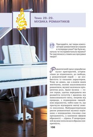 156
Романтичний ідеал передбачає
культ пристрастей, устрем-
ління до піднесеного, до свободи,
а романтичний герой — це осо-
бистість із сильним характером.
Тому не дивно, що з-поміж видів
мистецтва, якими захоплювалися
романтики, музиці належала пріо-
ритетна роль. Адже музика — го-
лос серця, здатна передавати все
розмаїття почуттів і вражень від
навколишнього світу, зокрема від
природи, з підвищеною емоцій-
ною виразністю, тобто саме те, що
прагнули відтворити митці ново-
го покоління. Найхарактернішою
рисою романтичної музики порів-
няно з попередніми cтилями стає
програмність, а панівною сферою
образності — лірика. У непрограм-
ній музиці посилилася образна кон-
кретність.
Тема 28–29.
МУЗИКА РОМАНТИКІВ
Пригадайте, які твори компо-
зиторів-романтиків ви слухали
в попередні роки? Це була во-
кальна чи інструментальна музика?
Чи траплялися з-поміж них програмні
твори?
 