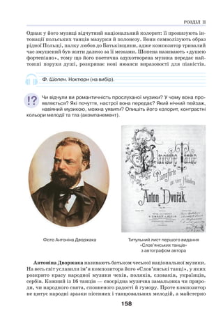 158
Однак у його музиці відчутний національний колорит: її пронизують ін-
тонації польських танців мазурки й полонезу. Вони символізують образ
рідної Польщі, палку любов до Батьківщини, адже композитор тривалий
час змушений був жити далеко за її межами. Шопена називають «душею
фортепіано», тому що його поетична одухотворена музика передає най-
тонші порухи душі, розкриває нові нюанси виразовості для піаністів.
Ф. Шопен. Ноктюрн (на вибір).
Чи відчули ви романтичність прослуханої музики? У чому вона про-
являється? Які почуття, настрої вона передає? Який нічний пейзаж,
навіяний музикою, можна уявити? Опишіть його колорит, контрастні
кольори мелодії та тла (акомпанемент).
Фото Антоніна Дворжака Титульний лист першого видання
«Слов’янських танців»
з автографом автора
Антоніна Дворжака називають батьком чеської національної музики.
На весь світ уславили ім’я композитора його «Слов’янські танці», у яких
розкрито красу народної музики чехів, поляків, словаків, українців,
сербів. Кожний із 16 танців — своєрідна музична замальовка чи приро-
ди, чи народного свята, сповненого радості й гумору. Проте композитор
не цитує народні зразки пісенних і танцювальних мелодій, а майстерно
РОЗДІЛ ІІ
 