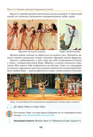 15
Прості й подвійні флейти виготовляли різних розмірів. У військовій
музиці як сигнальні інструменти використовували срібні труби.
Фрагмент настінного розпису Арфіст (реконструкція)
Музика давніх єгиптян не збереглася до нашого часу. Натомість ви-
никло чимало авторських творів, навіяних образами країни фараонів.
Однією з найвідоміших у світі опер про добу Стародавнього Єгипту
є «Аїда», створена Джузеппе Верді. Щороку, у долині, неподалік старо-
давніх Фів, просто неба відбувається ця вистава. Саме тут, відповідно
до сюжету, зародилося трагічне кохання єгипетського полководця Рада-
меса і рабині Аїди — доньки ефіопського царя, з яким воюють єгиптяни.
«Аїда» на сцені Одеського національного академічного театру опери та балету
Дж. Верді. Марш із опери «Аїда».
Постановка «Аїди» на сцені Арена ді Верона на тлі стародавньої архі-
тектури www.svitochpublish.com.ua/?art8
Тема 1–2. Таємниці мистецва Стародавнього Єгипту
Кольорова планета. Музика і вірші А. Побужанської (див. додаток 1).
 