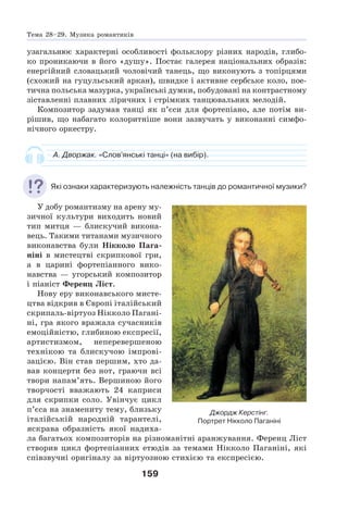 159
узагальнює характерні особливості фольклору різних народів, глибо-
ко проникаючи в його «душу». Постає галерея національних образів:
енергійний словацький чоловічий танець, що виконують з топірцями
(схожий на гуцульський аркан), швидке і активне сербське коло, пое-
тична польська мазурка, українські думки, побудовані на контрастному
зіставленні плавних ліричних і стрімких танцювальних мелодій.
Композитор задумав танці як п’єси для фортепіано, але потім ви-
рішив, що набагато колоритніше вони зазвучать у виконанні симфо-
нічного оркестру.
А. Дворжак. «Слов’янські танці» (на вибір).
Які ознаки характеризують належність танців до романтичної музики?
У добу романтизму на арену му-
зичної культури виходить новий
тип митця — блискучий викона-
вець. Такими титанами музичного
виконавства були Нікколо Пага-
ніні в мистецтві скрипкової гри,
а в царині фортепіанного вико-
навства — угорський композитор
і піаніст Ференц Ліст.
Нову еру виконавського мисте-
цтва відкрив в Європі італійський
скрипаль-віртуоз Нікколо Пагані-
ні, гра якого вражала сучасників
емоційністю, глибиною експресії,
артистизмом, неперевершеною
технікою та блискучою імпрові-
зацією. Він став першим, хто да-
вав концерти без нот, граючи всі
твори напам’ять. Вершиною його
творчості вважають 24 каприси
для скрипки соло. Увінчує цикл
п’єса на знамениту тему, близьку
італійській народній тарантелі,
яскрава образність якої надиха-
ла багатьох композиторів на різноманітні аранжування. Ференц Ліст
створив цикл фортепіанних етюдів за темами Нікколо Паганіні, які
співзвучні оригіналу за віртуозною стихією та експресією.
Джордж Керстінг.
Портрет Нікколо Паганіні
Тема 28–29. Музика романтиків
 