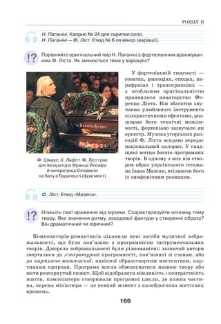 160
Н. Паганіні. Каприс № 24 для скрипки соло.
Н. Паганіні — Ф. Ліст. Етюд № 6 ля мінор (варіації).
Порівняйте оригінальний твір Н. Паганіні з фортепіанним аранжуван-
ням Ф. Ліста. Як змінюється тема у варіаціях?
У фортепіанній творчості —
сонатах, рапсодіях, етюдах, па-
рафразах і транскрипціях —
з особливою оригінальністю
проявилося новаторство Фе-
ренца Ліста. Він збагатив зву-
чання улюбленого інструмента
колористичними ефектами, роз-
ширив його технічні можли-
вості, фортепіано зазвучало як
оркестр. Музика угорських рап-
содій Ф. Ліста яскраво передає
національний колорит. У спад-
щині митця багато програмних
творів. В одному з них він ство-
рив образ українського гетьма-
на Івана Мазепи, втілюючи його
із симфонічним розмахом.
Ф. Ліст. Етюд «Мазепа».
Опишіть свої враження від музики. Схарактеризуйте основну тему
твору. Яке значення ритму, акордової фактури у створенні образу?
Він драматичний чи ліричний?
Композиторів-романтиків цікавили нові засоби музичної зобра-
жальності, що було пов’язано з програмністю інструментальних
творів. Джерела зображальності були різноманітні: зазвичай автори
зверталися до літературної програмності, пов’язаної зі словом, або
до картинно-живописної, навіяної образотворчим мистецтвом, кар-
тинами природи. Програма могла обмежуватися назвою твору або
мати розгорнутий сюжет. Щоб відобразити мінливість і контрастність
життя, композитори створювали програмні цикли, де кожна части-
на, окрема мініатюра — це певний момент з калейдоскопа життєвих
вражень.
Ф. Шмаус, К. Лафітт. Ф. Ліст грає
для імператора Франца Йосифа
й імператриці Єлізавети
на балу в Будапешті (фрагмент)
РОЗДІЛ ІІ
 