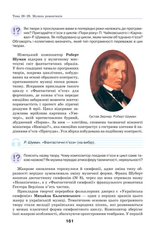 161
Які твори з прослуханих вами в попередні роки належать до програм-
них? Пригадайте п’єси з циклів «Пори року» П. Чайковського і «Карна-
вал» Р. Шумана. Як побудовано ці цикли, яким чином об’єднано п’єси?
Обговоріть і колективно визначіть, який тип програмності переважає в цих
творах.
Німецький композитор Роберт
Шуман відкрив у музичному мис-
тецтві світ фантастичних образів.
У його спадщині чимало програмних
творів, зокрема циклічних, побудо-
ваних на основі образного контрасту,
притаманного музиці епохи роман-
тизму. Яскравим прикладом такого
циклу є «Фантастичні п’єси» для
фортепіано, де кожна п’єса передає
емоційно забарвлені моменти життя:
поривчастість і протест або ліричні
роздуми й мрії. Цикл відкриває за-
думлива мрійлива картинка «Уве-
чері», якій протиставлено бурний,
збуджений «Порив». За ним — елегійна, сповнена таємничої ніжності
мініатюра «Навіщо?», яка емоційно контрастує з гострими злетами й па-
діннями п’єси «Причуди». Уся збірка побудована на подібному контрасті.
Р. Шуман. «Фантастичні п’єси» (на вибір).
Поясніть назву твору. Чому композитор поєднав п’єси в цикл саме та-
кою назвою? Як музика передає атмосферу таємничості, нереальності?
Жанрове оновлення торкнулося й симфонії, адже зміна типу об-
разності нерідко зумовлювала зміну музичної форми. Франц Шуберт
написав двочастинну симфонію (№ 8), через що вона отримала назву
«Незакінчена», а у «Фантастичній симфонії» французького романтика
Гектора Берліоза п’ять частин.
Прикладом творчої переробки фольклорних джерел є «Українська
симфонія» Михайла Калачевського — один з перших зразків цього
жанру в українській музиці. Тематичною основою цього програмного
твору стали мелодії українських народних пісень, які розвиваються
у межах класичної форми симфонічного циклу. Композитор зберігає
їхні жанрові особливості, збагачуючи оркестровими тембрами. У першій
Густав Зернер. Роберт Шуман
Тема 28–29. Музика романтиків
 