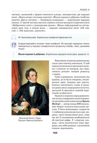 162
частині, написаній у формі сонатного алегро, використано дві народні
пісні: «Віють вітри» (головна партія) і «Йшли корови із діброви» (побічна
партія). Друга частина — Інтермецо-скерцандо — жартівлива народна
сценка. У третій частині звучить героїко-епічна мелодія історичної пісні
«Побратався сокіл з сизокрилим орлом». Фінал побудований на зістав-
ленні двох тем, в основі яких — народні танцювальні пісні «Ой гай,
гай» і «Ой джиґуне, джиґуне».
М. Калачевський. Українська симфонія (фрагменти).
Схарактеризуйте основні теми симфонії. Як мелодії народних пісень
змінюються у процесі симфонічного розвитку (тембр, темп, динаміка
тощо).
Йшли корови із діброви. Українська народна пісня (див. додаток 1).
Важливою ознакою романтизму
стала ідея синтезу мистецтв. У цей
період посилилася взаємодія музи-
ки з поезією та театром, що спри-
чинило розквіт жанрів романсу
і опери.
Саме в романсах, незалежно від
країни, де їх було створено, втілю-
валася мрія людини про щастя.
Синтез поетичного слова й музи-
ки давав змогу передавати почуття,
доступні й зрозумілі кожній пере-
січній особистості.
Одним із перших серед романти-
ків почав створювати пісні й роман-
си австрійський композитор Франц
Шуберт — автор понад 600 вокаль-
них творів і кількох вокальних ци-
клів. У його мініатюрах з щирістю
і глибиною розповідається про лю-
дину, часто нещасливої долі, тому
що всі її сподівання розбиваються
об життєві рифи. У «ліричну спо-
відь» часто вплітається тема при-
роди, яка ніби резонує з душевним
станом персонажів.
Вільгельм Август Рідер.
Портрет Франца Шуберта
РОЗДІЛ ІІ
 