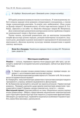 163
Ф. Шуберт. Вокальний цикл «Зимовий шлях» (твори на вибір).
В Україні романси називали також солоспівами. У повсякденному по-
буті співали народні пісні-романси літературного походження, а також
твори композиторів-аматорів. Із-поміж них найвідоміші «Їхав козак
за Дунай» (вірші С. Климовського), «Стоїть гора високая» (вірші Л. Глі-
бова), «Дивлюсь я на небо» та «Взяв би я бандуру» (вірші М. Петренка).
Для композиторів-романтиків центральною постає проблема створен-
ня національної опери в багатьох країнах.
Таким чином, музичний романтизм увів до мистецтва інтонаційні
скарби фольклору різних народів, розкрив невичерпну складність люд-
ської душі, розширив художні можливості програмності й виконавської
віртуозності, збагатив музичну культуру новими відкриттями в царині
синтезу мистецтв.
Взяв би я бандуру. Українська народна пісня на вірші М. Петренка
(див. додаток 1).
Мистецька скарбничка
Ромàнс — сольна, переважно лірична пісня (рідше дует або тріо), що ви-
конують зазвичай із інструментальним супроводом, найчастіше фортепіано
або гітари.
1. Назвіть основні ознаки романтизму в музиці, провідні жанри, зо-
крема ті, що втілювали ідею синтезу мистецтва.
2. Як вплинула виконавська майстерність Н. Паганіні та Ф. Ліста на роз-
виток інструментальної музики?
3. Поміркуйте, чому композитори-романтики стали активно використовувати
програмність у музиці, виявили зацікавленість фольклором.
4. За бажанням організуйте у вільний час музичну вітальню «Чарівні мелодії
романсу». Проведіть дискусію щодо ідеалів композиторів-романтиків і про-
коментуйте слова Р. Шумана «розум помиляється, почуття — ніколи».
Мистецький проект (групова робота) на тему «Національні школи в музиці
епохи романтизму». Оберіть представників національних композиторських
шкіл і підготуйте презентації про їхню творчість (з музичними фрагментами).
Обговоріть усі презентації, порівняйте національні особливості музики й зро-
біть самостійно висновки, узагальнення.
Тема 28–29. Музика романтиків
 