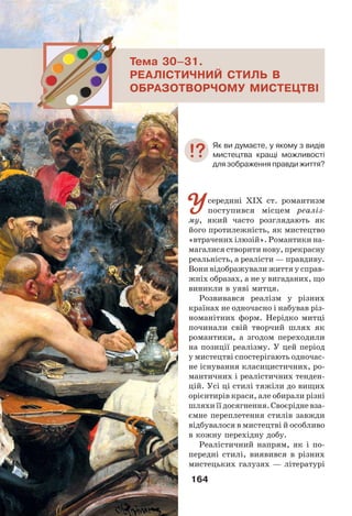 164
Усередині XIX ст. романтизм
поступився місцем реаліз-
му, який часто розглядають як
його протилежність, як мистецтво
«втрачених ілюзій». Романтики на-
магалися створити нову, прекрасну
реальність, а реалісти — правдиву.
Вони відображували життя у справ-
жніх образах, а не у вигаданих, що
виникли в уяві митця.
Розвивався реалізм у різних
країнах не одночасно і набував різ-
номанітних форм. Нерідко митці
починали свій творчий шлях як
романтики, а згодом переходили
на позиції реалізму. У цей період
у мистецтві спостерігають одночас-
не існування класицистичних, ро-
мантичних і реалістичних тенден-
цій. Усі ці стилі тяжіли до вищих
орієнтирів краси, але обирали різні
шляхи її досягнення. Своєрідне вза-
ємне переплетення стилів завжди
відбувалося в мистецтві й особливо
в кожну перехідну добу.
Реалістичний напрям, як і по-
передні стилі, виявився в різних
мистецьких галузях — літературі
Тема 30–31.
РЕАЛІСТИЧНИЙ СТИЛЬ В
ОБРАЗОТВОРЧОМУ МИСТЕЦТВІ
Як ви думаєте, у якому з видів
мистецтва кращі можливості
для зображення правди життя?
 