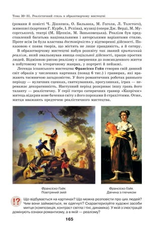 165
(романи й повісті Ч. Діккенса, О. Бальзака, М. Гоголя, Л. Толстого),
живописі (картини Г. Курбе, І. Рєпіна), музиці (опери Дж. Верді, М. Му-
соргського), театрі (М. Щепкін, М. Заньковецька). Реалізм був пред-
ставлений багатьма національними і авторськими варіантами стилю.
Проте всім їм була властива достовірність у відтворенні дійсності. По-
казовою є поява творів, що містять не лише правдивість, а й сатиру.
В образотворчому мистецтві набув розквіту так званий критичний
реалізм, який змальовував явища соціальної дійсності, працю простих
людей. Відмінною рисою реалізму є звернення до повсякденного життя
в побутовому та історичному жанрах, у портреті й пейзажі.
Легенда іспанського мистецтва Франсіско Гойя створив свій дивний
світ образів у численних картинах (понад 6 тис.) і гравюрах, які вра-
жають таємничою загадковістю. У його романтичних роботах раннього
періоду — вуличних сценках, святкуваннях, прогулянках, іграх — пе-
реважає декоративність. Наступний період розкриває іншу грань його
таланту — реалістичну. У серії гостро сатиричних гравюр «Капрічос»
митець відкрив нове бачення світу з його пороками й страхіттями. Отже,
митця вважають предтечею реалістичного мистецтва.
Франсіско Гойя.
Повітряний змій
Франсіско Гойя.
Дівчина з глечиком
Що відбувається на картинах? Що можна розповісти про цих людей?
Чим вони займаються, як одягнуті? Схарактеризуйте художні засоби
митця (композиція, контраст світла і тіні, динаміка). У якій з ілюстрацій
домінують ознаки романтизму, а в якій — реалізму?
Тема 30–31. Реалістичний стиль в образотворчому мистецтві
 