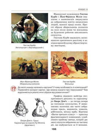 166
Французькі художники Гюстав
Курбе і Жан-Франсуа Мілле пер-
шими з живописців звернулися
до зображення життя знедолених
людей, важкої праці селян. Про-
сті образи збиральниць колосків
на полі після жнив чи віяльниць
за буденною роботою викликають
співчуття.
Гюстава Курбе вважають засно-
вником критичного реалізму в за-
хідноєвропейському образотворчо-
му мистецтві.
Жан-Франсуа Мілле.
Збиральниці колосків
Гюстав Курбе.
Віяльниці
До якого жанру належать картини? У чому особливість їх композицій?
Порівняйте колорит картин. Що можна сказати про персонажів? Чим
відрізняються реалістичні образи від романтичних?
Графіка відомого майстра екс-
пресивного рисунка та карикату-
ри Оноре Дом’є — це гостра сатира
на тогочасне суспільство. У живо-
писних полотнах він часто зобра-
жував праль, водоносів, ковалів,
робітників, міську юрбу. Картина
«Вагон третього класу» — приклад
фрагментарності композиції, улюб-
леного прийому митця, котрий дає
змогу відчути зображене як частину
дії, що відбувається за її межами.
Оноре Дом’є. Груші.
Карикатура на короля Луї Філіппа
(фрагмент)
РОЗДІЛ ІІ
Гюстав Курбе.
Автопортрет («Відчайдушний»)
 
