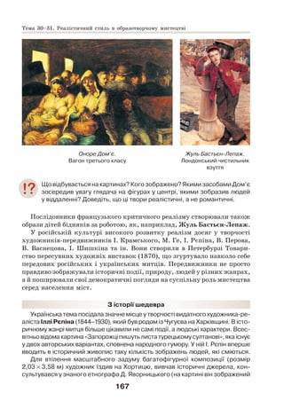 167
Оноре Дом’є.
Вагон третього класу
Жуль Бастьєн-Лепаж.
Лондонський чистильник
взуття
Що відбувається на картинах? Кого зображено? Якими засобами Дом’є
зосередив увагу глядача на фігурах у центрі, якими зобразив людей
у віддаленні? Доведіть, що ці твори реалістичні, а не романтичні.
Послідовники французького критичного реалізму створювали також
образи дітей бідняків за роботою, як, наприклад, Жуль Бастьєн-Лепаж.
У російській культурі високого розвитку реалізм досяг у творчості
художників-передвижників І. Крамського, М. Ге, І. Рєпіна, В. Перова,
В. Васнецова, І. Шишкіна та ін. Вони створили в Петербурзі Товари-
ство пересувних художніх виставок (1870), що згуртувало навколо себе
передових російських і українських митців. Передвижники не просто
правдиво зображували історичні події, природу, людей у різних жанрах,
а й поширювали свої демократичні погляди на суспільну роль мистецтва
серед населення міст.
З історії шедевра
Українська тема посідала значне місце у творчості видатного художника-ре-
аліста Іллі Рєпіна (1844–1930), який був родом із Чугуєва на Харківщині. В істо-
ричному жанрі митця більше цікавили не самі події, а людські характери. Всес-
вітньо відома картина «Запорожці пишуть листа турецькому султанові», яка існує
у двох авторських варіантах, сповнена народного гумору. У ній І. Рєпін вперше
вводить в історичний живопис таку кількість зображень людей, які сміються.
Для втілення масштабного задуму багатофігурної композиції (розмір
2,03 × 3,58 м) художник їздив на Хортицю, вивчав історичні джерела, кон-
сультувався у знаного етнографа Д. Яворницького (на картині він зображений
Тема 30–31. Реалістичний стиль в образотворчому мистецтві
 