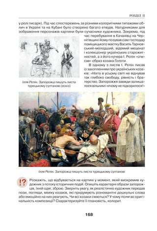 168
у ролі писаря). Під час спостережень за різними колоритними типажами об-
лич в Україні та на Кубані було створено багато етюдів. Натурниками для
зображення персонажів картини були сучасники художника. Зокрема, під
час перебування в Качанівці на Чер-
нігівщині йому позував сам господар
поміщицького маєтку Василь Тарнов-
ський-молодший, відомий меценат
і колекціонер українських старожит-
ностей, а з його кучера І. Рєпін «спи-
сав» образ козака Голоти.
В одному з листів І. Рєпін писав
із захопленням про українських коза-
ків: «Ніхто в усьому світі не відчував
так глибоко свободу, рівність і бра-
терство. Запорожжя завжди залиша-
лося вільним і нічому не підкорилося!»
Ілля Рєпін. Запорожці пишуть листа турецькому султанові
Розкажіть, що відбувається на картині у момент, який виокремив ху-
дожник з потоку історичних подій. Опишіть характерні образи запорож-
ців, їхній одяг, зброю. Зверніть увагу, як реалістично художник передав
пози, погляди, міміку козаків, які придумують різноманітні дошкульні слова
або емоційно на них реагують. Чи всі козаки сміються? У чому полягає оригі-
нальність композиції? Схарактеризуйте її плановість, колорит.
Ілля Рєпін. Запорожці пишуть листа
турецькому султанові (ескіз)
РОЗДІЛ ІІ
 