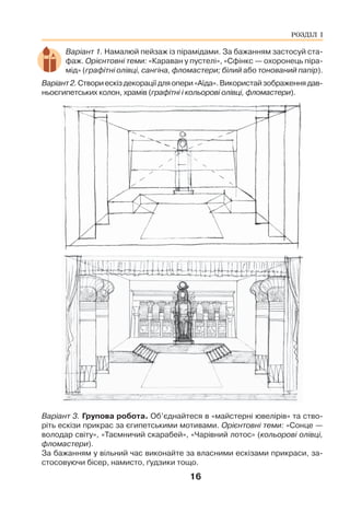 16
Варіант 1. Намалюй пейзаж із пірамідами. За бажанням застосуй ста-
фаж. Орієнтовні теми: «Караван у пустелі», «Сфінкс — охоронець піра-
мід» (графітні олівці, сангіна, фломастери; білий або тонований папір).
Варіант2.Створиескіздекораціїдляопери«Аїда».Використайзображеннядав-
ньоєгипетських колон, храмів (графітні і кольорові олівці, фломастери).
Варіант 3. Групова робота. Об’єднайтеся в «майстерні ювелірів» та ство-
ріть ескізи прикрас за єгипетськими мотивами. Орієнтовні теми: «Сонце —
володар світу», «Таємничий скарабей», «Чарівний лотос» (кольорові олівці,
фломастери).
За бажанням у вільний час виконайте за власними ескізами прикраси, за-
стосовуючи бісер, намисто, ґудзики тощо.
РОЗДІЛ І
 