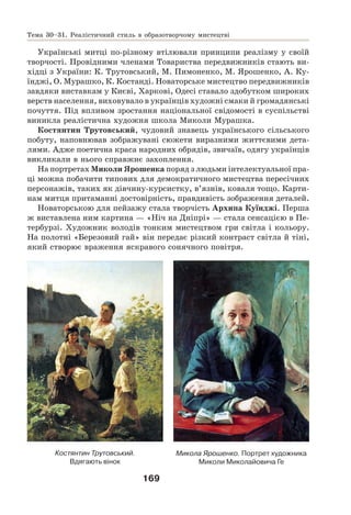 169
Українські митці по-різному втілювали принципи реалізму у своїй
творчості. Провідними членами Товариства передвижників стають ви-
хідці з України: К. Трутовський, М. Пимоненко, М. Ярошенко, А. Ку-
їнджі, О. Мурашко, К. Костанді. Новаторське мистецтво передвижників
завдяки виставкам у Києві, Харкові, Одесі ставало здобутком широких
верств населення, виховувало в українців художні смаки й громадянські
почуття. Під впливом зростання національної свідомості в суспільстві
виникла реалістична художня школа Миколи Мурашка.
Костянтин Трутовський, чудовий знавець українського сільського
побуту, наповнював зображувані сюжети виразними життєвими дета-
лями. Адже поетична краса народних обрядів, звичаїв, одягу українців
викликали в нього справжнє захоплення.
На портретах Миколи Ярошенка поряд з людьми інтелектуальної пра-
ці можна побачити типових для демократичного мистецтва пересічних
персонажів, таких як дівчину-курсистку, в’язнів, коваля тощо. Карти-
нам митця притаманні достовірність, правдивість зображення деталей.
Новаторською для пейзажу стала творчість Архипа Куїнджі. Перша
ж виставлена ним картина — «Ніч на Дніпрі» — стала сенсацією в Пе-
тербурзі. Художник володів тонким мистецтвом гри світла і кольору.
На полотні «Березовий гай» він передає різкий контраст світла й тіні,
який створює враження яскравого сонячного повітря.
Костянтин Трутовський.
Вдягають вінок
Микола Ярошенко. Портрет художника
Миколи Миколайовича Ге
Тема 30–31. Реалістичний стиль в образотворчому мистецтві
 