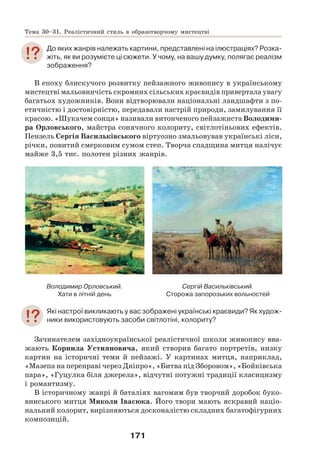 171
До яких жанрів належать картини, представлені на ілюстраціях? Розка-
жіть, як ви розумієте ці сюжети. У чому, на вашу думку, полягає реалізм
зображення?
В епоху блискучого розвитку пейзажного живопису в українському
мистецтві мальовничість скромних сільських краєвидів привертала увагу
багатьох художників. Вони відтворювали національні ландшафти з по-
етичністю і достовірністю, передавали настрій природи, замилування її
красою. «Шукачем сонця» називали витонченого пейзажиста Володими-
ра Орловського, майстра сонячного колориту, світлотіньових ефектів.
Пензель Cергія Васильківського віртуозно змальовував українські ліси,
річки, повитий смерковим сумом степ. Творча спадщина митця налічує
майже 3,5 тис. полотен різних жанрів.
Володимир Орловський.
Хати в літній день
Сергій Васильківський.
Сторожа запорозьких вольностей
Які настрої викликають у вас зображені українські краєвиди? Як худож-
ники використовують засоби світлотіні, колориту?
Зачинателем західноукраїнської реалістичної школи живопису вва-
жають Корнила Устияновича, який створив багато портретів, низку
картин на історичні теми й пейзажі. У картинах митця, наприклад,
«Мазепа на переправі через Дніпро», «Битва під Зборовом», «Бойківська
пара», «Гуцулка біля джерела», відчутні потужні традиції класицизму
і романтизму.
В історичному жанрі й баталіях вагомим був творчий доробок буко-
винського митця Миколи Івасюка. Його твори мають яскравий націо-
нальний колорит, вирізняються досконалістю складних багатофігурних
композицій.
Тема 30–31. Реалістичний стиль в образотворчому мистецтві
 