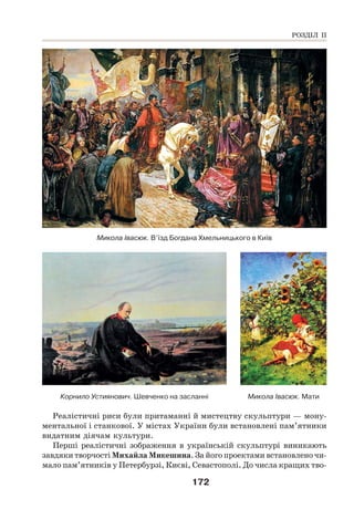 172
Микола Івасюк. В’їзд Богдана Хмельницького в Київ
Корнило Устиянович. Шевченко на засланні Микола Івасюк. Мати
Реалістичні риси були притаманні й мистецтву скульптури — мону-
ментальної і станкової. У містах України були встановлені пам’ятники
видатним діячам культури.
Перші реалістичні зображення в українській скульптурі виникають
завдяки творчості Михайла Микешина. За його проектами встановлено чи-
мало пам’ятників у Петербурзі, Києві, Севастополі. До числа кращих тво-
РОЗДІЛ ІІ
 