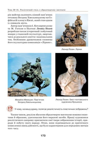173
рів майстра належить кінний пам’ятник
гетьману Богдану Хмельницькому на Со-
фійській площі в Києві, який став одним
із символів міста.
Автор пам’ятників І. Котляревському
та М. Гоголю в Полтаві Леонід Позен
розробляв також історичний і побутовий
жанри у станковій скульптурі, звертаю-
чися до реального життя і національних
тем. Особливим драматизмом сповнена
його скульптурна композиція «Лірник».
Михайло Микешин. Пам’ятник
Богдану Хмельницькому
Леонід Позен. Бюст полтавського
художника Ярошенка
У чому, на вашу думку, полягає реалістичність пластичних зображень?
Таким чином, реалізм збагатив образотворче мистецтво новими сюже-
тами й образами, удосконалив його виразові засоби. Кращі художники
реалістичного напряму присвятили свої твори зображенню історії, при-
роди й побуту свого народу. Отже, вони піднімаються до критичного
осмислення явищ дійсності, що було характерним для передових митців
того часу.
Тема 30–31. Реалістичний стиль в образотворчому мистецтві
Леонід Позен. Лірник
 