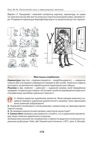 175
Варіант 2. Придумай і намалюй сатиричну картину, карикатуру чи шарж
на тему мистецтва або життя сучасного підлітка (кольорові олівці, фломасте-
ри. Роздивися карикатури Херлуфа Бідструпа та запропонуй до них підписи.
Мистецька скарбничка
Карикатóра (від італ. «перевантажувати», «перебільшувати») — навмисне
смішне або спотворене зображення предмета або особи. Комічного ефекту
досягають за допомогою перебільшення характерних рис образу.
Реалізм (з фр. realismе — дійсний) — художній напрям, який передбачає
правдиве, історично достовірне, об’єктивне і всебічне відображення дійсності
специфічними засобами художньої творчості.
1. Назвіть видатних художників-реалістів. Яким жанрам живопису на-
давали перевагу художники реалістичного напряму і яких персонажів
вони зазвичай зображували?
2. Порівняйте особливості стилів реалізму і романтизму на прикладі картин
певного жанру.
3. Як виявився реалістичний напрям у мистецтві скульптури?
4. Самостійно проведіть дослідження і з’ясуйте, хто з художників присвячу-
вав твори тематиці українського козацтва.
За бажанням у вільний час ознайомтеся з творчістю видатного іспанського ху-
дожника за фільмом «Гойя, або Тяжкий шлях пізнання» (1971, реж. К. Вольф).
Тема 30–31. Реалістичний стиль в образотворчому мистецтві
 