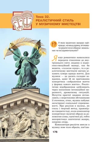 176
Якщо романтики намагалися
передати ставлення до вну-
трішнього світу людини в підне-
сено-емоційний манері, так би
мовити, «голосом серця», то в ре-
алістичному мистецтві митців ці-
кавить сувора правда життя. Для
музики — це досить складне за-
вдання, адже їй не притаманна
конкретика «зображення життя
у формах самого життя». Реаліс-
тичне відображення здійснюють
через посилення інтонаційної ви-
разності, драматизму ситуацій.
Почуття простої людини зістав-
ляють з жорстокими обставинами
її оточення, отже, музика набуває
загостреної соціальної спрямова-
ності. Про реалізм в музиці, як
стиль і творчий метод, правомір-
но говорити тоді, коли композитор
конкретизує музичні образи за до-
помогою слова, сценічної дії, тобто
використовує синтетичні жанри,
зокрема оперу.
Композитори-реалісти внесли в
музику нове коло образів, пов’яза-
Тема 32.
РЕАЛІСТИЧНИЙ СТИЛЬ
У МУЗИЧНОМУ МИСТЕЦТВІ
У яких музичних жанрах най-
краще, на вашу думку, втілюва-
ти реалістичні образи: вокаль-
них чи інструментальних?
 