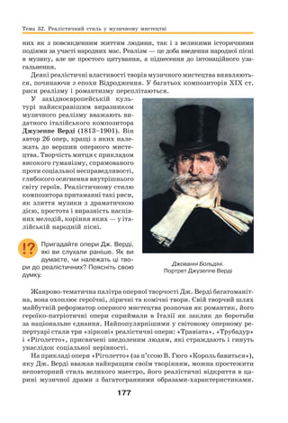 177
них як з повсякденним життям людини, так і з великими історичними
подіями за участі народних мас. Реалізм — це доба введення народної пісні
в музику, але не простого цитування, а піднесення до інтонаційного уза-
гальнення.
Деякі реалістичні властивості творів музичного мистецтва виявляють-
ся, починаючи з епохи Відродження. У багатьох композиторів ХІХ ст.
риси реалізму і романтизму переплітаються.
У західноєвропейській куль-
турі найяскравішим виразником
музичного реалізму вважають ви-
датного італійського композитора
Джузеппе Верді (1813–1901). Він
автор 26 опер, кращі з яких нале-
жать до вершин оперного мисте-
цтва. Творчість митця є прикладом
високого гуманізму, спрямованого
проти соціальної несправедливості,
глибокого осягнення внутрішнього
світу героїв. Реалістичному стилю
композитора притаманні такі риси,
як злиття музики з драматичною
дією, простота і виразність наспів-
них мелодій, коріння яких — у іта-
лійській народній пісні.
Пригадайте опери Дж. Верді,
які ви слухали раніше. Як ви
думаєте, чи належать ці тво-
ри до реалістичних? Поясніть свою
думку.
Жанрово-тематична палітра оперної творчості Дж. Верді багатоманіт-
на, вона охоплює героїчні, ліричні та комічні твори. Свій творчий шлях
майбутній реформатор оперного мистецтва розпочав як романтик, його
героїко-патріотичні опери сприймали в Італії як заклик до боротьби
за національне єднання. Найпопулярнішими у світовому оперному ре-
пертуарі стали три «зіркові» реалістичні опери: «Травіата», «Трубадур»
і «Ріголетто», присвячені знедоленим людям, які страждають і гинуть
унаслідок соціальної нерівності.
На прикладі опери «Ріголетто» (за п’єсою В. Гюго «Король бавиться»),
яку Дж. Верді вважав найкращим своїм творінням, можна простежити
неповторний стиль великого маестро, його реалістичні відкриття в ца-
рині музичної драми з багатогранними образами-характеристиками.
Джованні Больдіні.
Портрет Джузеппе Верді
Тема 32. Реалістичний стиль у музичному мистецтві
 