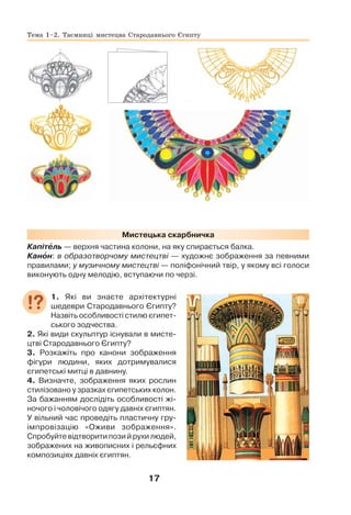 17
Мистецька скарбничка
Капітåль — верхня частина колони, на яку спирається балка.
Канîн: в образотворчому мистецтві — художнє зображення за певними
правилами; у музичному мистецтві — поліфонічний твір, у якому всі голоси
виконують одну мелодію, вступаючи по черзі.
1. Які ви знаєте архітектурні
шедеври Стародавнього Єгипту?
Назвіть особливості стилю єгипет-
ського зодчества.
2. Які види скульптур існували в мисте-
цтві Стародавнього Єгипту?
3. Розкажіть про канони зображення
фігури людини, яких дотримувалися
єгипетські митці в давнину.
4. Визначте, зображення яких рослин
стилізовано у зразках єгипетських колон.
За бажанням дослідіть особливості жі-
ночого і чоловічого одягу давніх єгиптян.
У вільний час проведіть пластичну гру-
імпровізацію «Оживи зображення».
Спробуйте відтворити пози й рухи людей,
зображених на живописних і рельєфних
композиціях давніх єгиптян.
Тема 1–2. Таємниці мистецва Стародавнього Єгипту
 