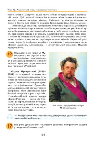 179
тенор Лучано Паваротті, голос якого можна почути в одній з екраніза-
цій опери. Цей оперний шедевр йде на сценах Одеського національного
академічного театру опери та балету, Київського муніципального театру
опери і балету для дітей та юнацтва (виконують італійською мовою).
Прагнення до реалізму, правдивості музичних образів за допомогою
урізноманітнення виражальних засобів характерно для російської му-
зики. Композитори яскраво відображали у своїх операх глибоку давни-
ну, старовинні обряди й перекази, сільський побут, казкові теми тощо.
В операх М. Римського-Корсакова і П. Чайковського разом із реалістич-
ними, глибоко правдивими характеристиками образів збережені риси
романтизму. За глибиною реалізму і драматизму вирізняються опери
«Борис Годунов», «Хованщина» і «Сорочинський ярмарок» Модеста
Мусоргського.
Пригадайте, які твори М. Му-
соргського ви слухали в по-
передні роки. Чи проявляли-
ся в цій музиці реалістичні мотиви?
Чи були серед них твори, тематика
яких пов’язана з Україною?
Модест Мусоргський (1839–
1881) — яскравий композитор-
реаліст і виразник народних дум,
в його операх народ стає головним
героєм. Композитор створює прав-
диві, рельєфні музичні образи. За-
мість оперних арій він застосовує
жанр пісні, адже інтонаційно вони
ближчі до фольклорних зразків.
Кульмінаційний момент опери
«Борис Годунов» — сцена під Кро-
мами, де народ, справжній творець
історії, постає у стихійному пори-
ві. У цьому протесті він виявляє
свою богатирську міць.
М. Мусоргський. Хор «Расходилась, разгулялась удаль молодецкая»
з опери «Борис Годунов».
Яка роль динамічного, темпового розвитку, поліфонічних засобів
у створенні образу народу?
Ілля Рєпін. Портрет композитора
М. Мусоргського
Тема 32. Реалістичний стиль у музичному мистецтві
 