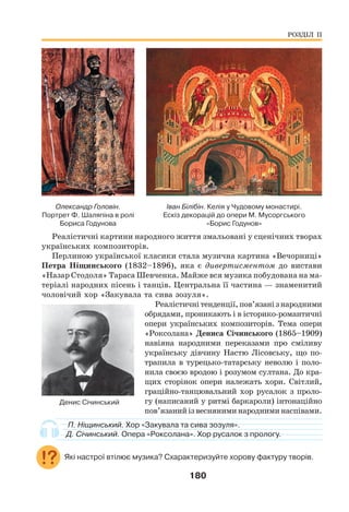 180
Олександр Головін.
Портрет Ф. Шаляпіна в ролі
Бориса Годунова
Іван Білібін. Келія у Чудовому монастирі.
Ескіз декорацій до опери М. Мусоргського
«Борис Годунов»
Реалістичні картини народного життя змальовані у сценічних творах
українських композиторів.
Перлиною української класики стала музична картина «Вечорниці»
Петра Ніщинського (1832–1896), яка є дивертисментом до вистави
«Назар Стодоля» Тараса Шевченка. Майже вся музика побудована на ма-
теріалі народних пісень і танців. Центральна її частина — знаменитий
чоловічий хор «Закувала та сива зозуля».
Реалістичнітенденції,пов’язанізнародними
обрядами, проникають і в історико-романтичні
опери українських композиторів. Тема опери
«Роксолана» Дениса Січинського (1865–1909)
навіяна народними переказами про сміливу
українську дівчину Настю Лісовську, що по-
трапила в турецько-татарську неволю і поло-
нила своєю вродою і розумом султана. До кра-
щих сторінок опери належать хори. Світлий,
граційно-танцювальний хор русалок з проло-
гу (написаний у ритмі баркароли) інтонаційно
пов’язанийізвесняниминародниминаспівами.
П. Ніщинський. Хор «Закувала та сива зозуля».
Д. Січинський. Опера «Роксолана». Хор русалок з прологу.
Які настрої втілює музика? Схарактеризуйте хорову фактуру творів.
РОЗДІЛ ІІ
Денис Січинський
 