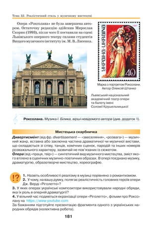 181
Опера «Роксолана» не була завершена авто-
ром. Остаточну редакцію здійснив Мирослав
Скорик (1993), після чого її поставили на сцені
Львівського оперного театру силами студентів
Вищогомузичногоінститутуім.М.В.Лисенка.
Роксолана. Музика І. Білика, вірші невідомого автора (див. додаток 1).
Мистецька скарбничка
Дивертисмåнт (від фр. divertissement — «звеселяння», «розвага») — музич-
ний жанр, вставна або заключна частина драматичної чи музичної вистави,
що складається зі співу, танців, комічних сценок, пародій та інших номерів
розважального характеру, зазвичай не пов’язаних із сюжетом.
Îпера (від «праця, твір») — синтетичний вид музичного мистецтва, зміст яко-
го втілено в сценічних музично-поетичних образах. В опері поєднано музику,
драматургію, образотворче мистецтво, хореографію.
1. Назвіть особливості реалізму в музиці порівняно з романтизмом.
2. У чому, на вашу думку, полягає реалістичність головних героїв опери
Дж. Верді «Ріголетто»?
3. У яких операх українські композитори використовували народні обряди,
яка їх роль в оперній драматургії?
4. У вільний час подивіться екранізації опери «Ріголетто», фільми про Роксо-
лану на https://www.youtube.com
За бажанням підготуйте презентацію фрагмента одного з українських на-
родних обрядів (колективна робота).
Тема 32. Реалістичний стиль у музичному мистецтві
Марка з портретом Роксолани.
Автор Олексій Штанко
Львівський національний
академічний театр опери
та балету імені
Соломії Крушельницької
 