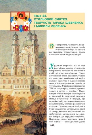182
Художня творчість, як ви вже
розумієте, завжди зумовлена
історичною епохою та панівними
в ній світоглядними ідеями. Проте
авторський стиль залежить також
від загальних особливостей націо-
нальної культури й від особистості
митця, його естетичних ідеалів та
устремлінь. Українське мистецтво
ХІХст.—цеперіодрозвиткуроман-
тизму, а потім — реалізму. Озна-
ки цих стилів можуть співіснувати
в культурі й творчості окремих
митців по-різному. У народів, що
вели боротьбу за свою національну
незалежність, реалізм розвинувся
пізніше. Це тому, що сильнішими
були романтичні мотиви, пов’язані
зі ствердженням національної са-
мобутності, зверненням до слав-
ної історії, до народної творчості.
Бурхлива епоха висунула новий
тип митця — громадського діяча
Тема 33.
СТИЛЬОВИЙ СИНТЕЗ.
ТВОРЧІСТЬ ТАРАСА ШЕВЧЕНКА
І МИКОЛИ ЛИСЕНКА
Поміркуйте, чи можуть поєд-
нуватися риси різних стилів
у творчості митця. Чи знаєте
ви приклади співіснування різних
стильових ознак в одному творі?
 
