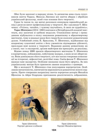 184
Обоє були закохані в народну пісню. Із дитинства вона стала супут-
ником життя Тараса. Микола Лисенко все життя збирав і обробляв
український фольклор, який став основою його творчості.
Єднає їх також те, що митці досконало опанували європейський до-
свід і досягли висот професіоналізму у творчості. Як і закликав Т. Шев-
ченко: «Учітесь, читайте, і чужому научайтесь, й свого не цурайтесь».
Тарас Шевченко (1814–1861) навчався в Петербурзькій академії мис-
тецтв, яку закінчив зі срібною медаллю. Становлення митця і грома-
дянина відбувалося в епоху панування романтизму в образотворчому
мистецтві, тому в юнацькі роки його твори були охоплені романтичним
духом. Улюблений учень К. Брюллова, Т. Шевченко, відійшовши від
академізму класичної освіти з його умовністю відтворення дійсності,
прокладав нові шляхи у творчості. Віддавши данину романтизму як
у поезії, так і в малярстві, зрілим майстром він приходить до реалізму.
Відомо понад 1000 зразків образотворчого мистецтва Т. Шевченка
в портретному, пейзажному, побутовому жанрах, з яких не всі зберегли-
ся. Вони домінували в його творчості, хоч він також створював компози-
ції на історичні, міфологічні, релігійні теми. Своїм фахом Т. Шевченко
вважав саме малярство. Особливе визнання мали його офорти. За них
українському митцю було присвоєно звання академіка з гравюри.
Ще в молодості Т. Шевченко став популярним портретистом. Особ-
ливою витонченістю, поетичністю вирізняються романтичні жіночі пор-
трети. Проте створеним наприкінці життя портретам акторів Михайла
Щепкіна та Айри Олдріджа притаманна реалістичність зображення.
Тарас Шевченко.
Портрет Михайла Щепкіна
Тарас Шевченко.
Портрет дівчини з собакою
РОЗДІЛ ІІ
 