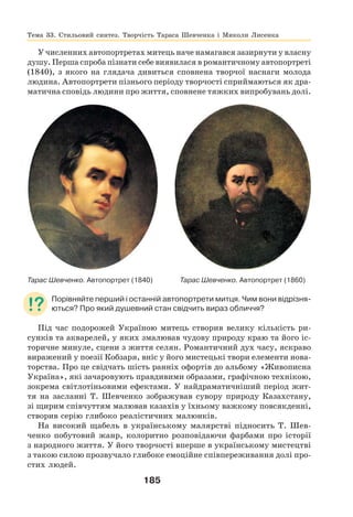 185
У численних автопортретах митець наче намагався зазирнути у власну
душу. Перша спроба пізнати себе виявилася в романтичному автопортреті
(1840), з якого на глядача дивиться сповнена творчої наснаги молода
людина. Автопортрети пізнього періоду творчості сприймаються як дра-
матична сповідь людини про життя, сповнене тяжких випробувань долі.
Тарас Шевченко. Автопортрет (1840) Тарас Шевченко. Автопортрет (1860)
Порівняйте перший і останній автопортрети митця. Чим вони відрізня-
ються? Про який душевний стан свідчить вираз обличчя?
Під час подорожей Україною митець створив велику кількість ри-
сунків та акварелей, у яких змалював чудову природу краю та його іс-
торичне минуле, сцени з життя селян. Романтичний дух часу, яскраво
виражений у поезії Кобзаря, вніс у його мистецькі твори елементи нова-
торства. Про це свідчать шість ранніх офортів до альбому «Живописна
Україна», які зачаровують правдивими образами, графічною технікою,
зокрема світлотіньовими ефектами. У найдраматичніший період жит-
тя на засланні Т. Шевченко зображував сувору природу Казахстану,
зі щирим співчуттям малював казахів у їхньому важкому повсякденні,
створив серію глибоко реалістичних малюнків.
На високий щабель в українському малярстві підносить Т. Шев-
ченко побутовий жанр, колоритно розповідаючи фарбами про історії
з народного життя. У його творчості вперше в українському мистецтві
з такою силою прозвучало глибоке емоційне співпереживання долі про-
стих людей.
Тема 33. Стильовий синтез. Творчість Тараса Шевченка і Миколи Лисенка
 