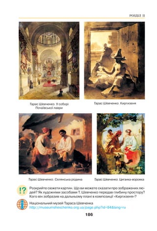 186
Тарас Шевченко. У соборі
Почаївської лаври
Тарас Шевченко. Киргизеня
Тарас Шевченко. Селянська родина Тарас Шевченко. Циганка-ворожка
Розкрийте сюжети картин. Що ви можете сказати про зображених лю-
дей? Як художніми засобами Т. Шевченко передав глибину простору?
Кого він зобразив на дальньому плані в композиції «Киргизеня»?
Національний музей Тараса Шевченка
http://museumshevchenko.org.ua/page.php?id=84&lang=ru
РОЗДІЛ ІІ
 