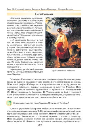 187
З історії шедевра
Шевченка вважають основопо-
ложником реалізму в українському
образотворчому мистецтві. Реаліс-
тичним є його найбільший за розмі-
ром твір олійного живопису «Катери-
на», виконаний на тему однойменної
поеми (1842). Про створення карти-
ни та її зміст Т. Шевченко повідомляє
в одному з листів:
«…Я намалював Катерину в той
час, як вона попрощалася зі сво-
їм москаликом і вертається в село,
у царині під куренем дідусь сидить,
ложечки собі струже і сумно дивить-
ся на Катерину, а вона, сердешна,
тіль не плаче… а москаль дере собі,
тільки курява ляга; собачка ще по-
ганенька доганя його та нібито гав-
кає. По однім боці могила, на могилі
вітряк, а там тільки степ мріє. Отака
моя картина».
Через драму української дівчини-
кріпачки митець розкриває трагедію
самої України.
Спадщина Шевченка-художника за глибиною почуттів, силою драма-
тизму та суворою правдою стоять разом з його полум’яними поезіями.
Живопис і графіка Кобзаря дали могутній поштовх до пробудження на-
ціональної свідомості, інтересу до природи та культури України. Його
образи надихали багатьох художників — сучасників і послідовників
(Л. Жемчужникова, І. Соколова, К. Трутовського та ін.), у творчості
яких формувалися реалістичні принципи мистецтва, українська тема-
тика стала провідною для наступного покоління митців.
Хто автор духовного гімну України «Молитва за Україну»?
Для всіх українців Кобзар став національним символом. З-поміж мит-
ців, які продовжували справу Т. Шевченка з розбудови української куль-
тури, одне з центральних місць належить Миколі Лисенку (1842–1912) —
композитору, фольклористу, хоровому диригенту, піаністу, педагогу.
Його спадщина охоплює майже всі музичні жанри. Автор духовного
гімну України М. Лисенко став музичним символом української нації.
Тарас Шевченко. Катерина
Тема 33. Стильовий синтез. Творчість Тараса Шевченка і Миколи Лисенка
 