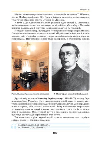 188
Ніхто з композиторів не написав стільки творів на тексти Т. Шевчен-
ка, як М. Лисенко (понад 90). Поезія Кобзаря вплинула на формування
тематично-образного змісту музики М. Лисенка.
У 1868 р. до відзначення сьомих роковин з дня смерті Т. Шевченка,
майже водночас з’явилися два твори на вірші його «Заповіту». Мелодію
написав полтавський учитель, композитор-аматор Г. Гладкий.
Молодий композитор, ще студент Лейпцизької консерваторії, Микола
Лисенко написав на прохання львівської «Просвіти» свій перший, як він
вважав, твір «Заповіт» для соло тенора, чоловічого хору з фортепіанним
супроводом. Прочитання вірша було камерним, в елегійному ключі.
Рояль Миколи Лисенка (експонат музею) T. Маєргофер. Михайлo Вербицький
Другий твір належав Михайлу Вербицькому (1815–1870), автору Дер-
жавного гімну України. Його інтерпретація поезії нагадує високе мис-
тецтво академічного живопису, де прочитується велична ідея народного
поета-пророка, ніби в стилі античності. Тому композитор звертається
до монументальних засобів: оркестру, соло баса і двох хорів — міша-
ного і чоловічого. Оркестровий вступ є своєрідним словом від автора,
що готує слухача до сприймання слів поета.
Так виникли дві різні хорові версії: одна — монументальна, героїко-
епічна, друга — лірична, камерна.
М. Вербицький. Хор «Заповіт».
М. Лисенко. Хор «Заповіт».
РОЗДІЛ ІІ
 