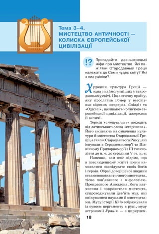18
Художня культура Греції —
одна з наймогутніших у старо-
давньому світі. Цю античну країну,
яку прославив Гомер у всесвіт-
ньо відомих шедеврах «Іліаді» та
«Одіссеї», називають колискою єв-
ропейської цивілізації, джерелом
її величі.
Термін «античність» походить
від латинського слова «старовина».
Його вживають на означення куль-
тури й мистецтва Стародавньої Гре-
ції,атакожСтародавньогоРиму,які
існували в Середземномор’ї та Пів-
нічному Причорномор’ї з ІІІ тисячо-
ліття до н. е. до середини V ст. н. е.
Напевно, вам вже відомо, що
в повсякденному житті греки на-
магалися наслідувати своїх богів
і героїв. Образ довершеної людини
став основою античного мистецтва,
тісно пов’язаного з міфологією.
Прекрасного Аполлона, бога нат-
хнення і покровителя мистецтв,
супроводжували дев’ять муз, які
опікувалися науками й мистецтва-
ми. Музу історії Кліо зображували
із сувоєм пергаменту в руці, музу
астрономії Уранію — з циркулем.
Тема 3–4.
МИСТЕЦТВО АНТИЧНОСТІ —
КОЛИСКА ЄВРОПЕЙСЬКОЇ
ЦИВІЛІЗАЦІЇ
Пригадайте давньогрецькі
міфи про мистецтво. Які па-
м’ятки Стародавньої Греції
належать до Семи чудес світу? Які
з них уціліли?
 