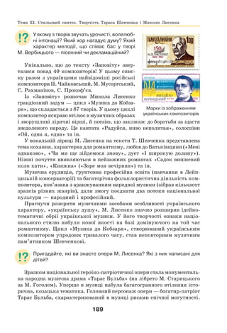 189
У якому з творів звучать урочисті, волелюб-
ні інтонації? Який хор нагадує думу? Який
характер мелодії, що співає бас у творі
М. Вербицього — пісенний чи декламаційний?
Унікально, що до тексту «Заповіту» звер-
талися понад 40 композиторів! У цьому спис-
ку разом з українцями найвідоміші російські
композитори П. Чайковський, М. Мусоргський,
С. Рахманінов, С. Прокоф’єв.
Із «Заповіту» розпочав Микола Лисенко
грандіозний задум — цикл «Музика до Кобза-
ря», що складається з 87 творів. У цьому циклі
композитор яскраво втілює в музичних образах
і зворушливі ліричні вірші, й поезію, що закликає до боротьби за щастя
знедоленого народу. Це кантата «Радуйся, ниво неполитая», солоспіви
«Ой, одна я, одна» та ін.
У вокальній ліриці М. Лисенка на тексти Т. Шевченка представлена
тема кохання, характерна для романтизму, любов до Батьківщини («Мені
однаково», «Чи ми ще зійдемося знову», дует «І широкую долину»).
Ніжні почуття виявляються в пейзажних романсах «Садок вишневий
коло хати», «Княжна» («Зоре моя вечірняя») та ін.
Музична ерудиція, ґрунтовна професійна освіта (навчання в Лейп-
цизькій консерваторії) та багаторічна фольклористична діяльність ком-
позитора, пов’язана з аранжуванням народної музики (зібрав кількасот
зразків різних жанрів), дали змогу поєднати два потоки національної
культури — народний і професійний.
Прагнучи розкрити музичними засобами особливості українського
характеру, «українську душу», М. Лисенко значно розширив ідейно-
тематичні обрії української музики. У його творчості ознаки націо-
нального стилю набули нової якості на базі домінуючого на той час
романтизму. Цикл «Музика до Кобзаря», створюваний українським
композитором упродовж тривалого часу, став неповторним музичним
пам’ятником Шевченкові.
Пригадайте, які ви знаєте опери М. Лисенка? Які з них написані для
дітей?
Зразком національної героїко-патріотичної опери стала монументаль-
на народна музична драма «Тарас Бульба» (на лібрето М. Старицького
за М. Гоголем). Уперше в музиці набула багатогранного втілення істо-
рична, козацька тематика. Головний персонаж опери — богатир-патріот
Тарас Бульба, схарактеризований в музиці рисами епічної могутності.
Тема 33. Стильовий синтез. Творчість Тараса Шевченка і Миколи Лисенка
Марки із зображенням
українських композиторів
 