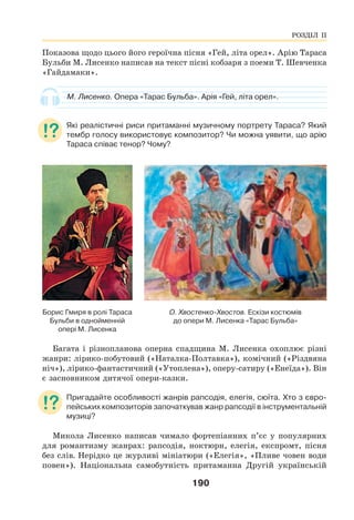 190
Показова щодо цього його героїчна пісня «Гей, літа орел». Арію Тараса
Бульби М. Лисенко написав на текст пісні кобзаря з поеми Т. Шевченка
«Гайдамаки».
М. Лисенко. Опера «Тарас Бульба». Арія «Гей, літа орел».
Які реалістичні риси притаманні музичному портрету Тараса? Який
тембр голосу використовує композитор? Чи можна уявити, що арію
Тараса співає тенор? Чому?
Борис Гмиря в ролі Тараса
Бульби в однойменній
опері М. Лисенка
О. Хвостенко-Хвостов. Ескізи костюмів
до опери М. Лисенка «Тарас Бульба»
Багата і різнопланова оперна спадщина М. Лисенка охоплює різні
жанри: лірико-побутовий («Наталка-Полтавка»), комічний («Різдвяна
ніч»), лірико-фантастичний («Утоплена»), оперу-сатиру («Енеїда»). Він
є засновником дитячої опери-казки.
Пригадайте особливості жанрів рапсодія, елегія, сюїта. Хто з євро-
пейських композиторів започаткував жанр рапсодії в інструментальній
музиці?
Микола Лисенко написав чимало фортепіанних п’єс у популярних
для романтизму жанрах: рапсодія, ноктюрн, елегія, експромт, пісня
без слів. Нерідко це журливі мініатюри («Елегія», «Пливе човен води
повен»). Національна самобутність притаманна Другій українській
РОЗДІЛ ІІ
 