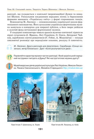 191
рапсодії, що складається з повільної імпровізаційної Думки та швид-
кої Шумки. Унікальним поєднанням народних пісень із бароковими
формами вважають «Українську сюїту» у формі старовинних танців.
Композитор М. Лисенко — основоположник української школи фор-
тепіанного виконавства. Його зусиллями українська фортепіанна музи-
ка зазвучала в концертах для широкої публіки, а його твори увійшли
в золотий фонд вітчизняної фортепіанної музики.
У спадщині композитора чимало зразків музично-поетичної лірики на
вірші сучасників (І. Франка, Лесі Українки, О. Олеся, Дніпрової Чай-
ки), зарубіжних поетів-романтиків (Г. Гейне, А. Міцкевича) — епізоди
хвилюючої розповіді про нерозділене кохання, розлуку й самотність.
М. Лисенко. Друга рапсодія для фортепіано. Сарабанда «Сонце ни-
зенько, вечір близенько». Дует «Коли розлучаються двоє».
Порівняйте характер музики частин рапсодії. Який український народ-
ний інструмент імітують в Думці? Які настрої втілює музика дуету?
МузейвидатнихдіячівукраїнськоїкультуриЛесіУкраїнки,МиколиЛисен-
ка, Панаса Саксаганського, Михайла Старицького http://mvduk.kiev.ua/
Пам’ятник Т. Шевченку, м. Львів Пам’ятник М. Лисенку, м. Київ
Тема 33. Стильовий синтез. Творчість Тараса Шевченка і Миколи Лисенка
 