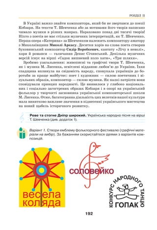 192
В Україні важко знайти композитора, який би не звертався до поезії
Кобзаря. На тексти Т. Шевченка або за мотивами його творів написано
чимало музики в різних жанрах. Нараховано понад дві тисячі творів!
Ніхто з поетів не має стільки музичних інтерпретацій, як Т. Шевченко.
Перша опера «Катерина» за Шевченком належить композитору-аматору
з Миколаївщини Миколі Аркасу. Десятки хорів на слова поета створив
буковинський композитор Сидір Воробкевич, кантату «Лічу в неволі»,
хори й романси — галичанин Денис Січинський. Декілька музичних
версій існує на вірші «Садок вишневий коло хати», «Три шляхи».
Зробимо узагальнення: живописні та графічні твори Т. Шевченка,
як і музика М. Лисенка, освітлені відданою любов’ю до України. Їхня
спадщина вплинула на свідомість народу, спонукала українців до бо-
ротьби за краще майбутнє: поет і художник — силою поетичних і ві-
зуальних образів, композитор — силою музики. Як палкі патріоти вони
сповідували принцип народності. Це виявилося у глибоко національ-
них і соціально загострених образах Кобзаря і в опорі на український
фольклор у творчості засновника української композиторської школи
М. Лисенка. Отже, багатогранна діяльність цих велетнів нашої культури
мала винятково важливе значення в піднесенні українського мистецтва
на новий щабель історичного розвитку.
Реве та стогне Дніпр широкий. Українська народна пісня на вірші
Т. Шевченка (див. додаток 1).
Варіант 1. Створи емблему фольклорного фестивалю (графічні мате-
ріали на вибір). За бажанням скористайтеся ідеями з варіантів ком-
позицій.
РОЗДІЛ ІІ
 