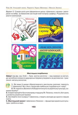 193
Варіант 2. Створи ескіз для оформлення диска «Шевченко і музика» (мате-
ріали на вибір, за бажанням застосуй комп’ютерну графіку). Роздивися ва-
ріанти композицій.
Мистецька скарбничка
Офîрт (від фр. eau-forte — букв. азотна кислота) — вид гравюри на металі,
де заглиблені елементи друкарської форми утворюють за допомогою «трав-
лення» металу кислотою.
1. Які види й жанри образотворчого мистецтва охоплює творчість
Т. Шевченка? Які з його творів вам найбільше подобаються і чому?
2. Як творчість Великого Кобзаря вплинула на українську культуру, зо-
крема музику?
3. Схарактеризуйте багатожанрову спадщину М. Лисенка, поясніть його роль
у розвитку української музики.
4. Заспівайте пісні на вірші Т. Шевченка, створіть мелодію до одного з віршів
поета.
5. Мистецький проект «Шевченко і Лисенко — фундатори української куль-
тури» (робота в парі).
Тема 33. Стильовий синтез. Творчість Тараса Шевченка і Миколи Лисенка
 